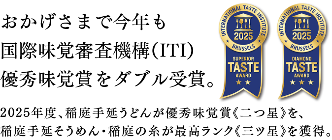 おかげさまで今年も国際味覚審査機構(ITI)優秀味覚賞をダブル受賞。2025年度、稲庭手延うどんが優秀味覚賞《二つ星》を、稲庭手延そうめん・稲庭の糸が最高ランク《三ツ星》を獲得。