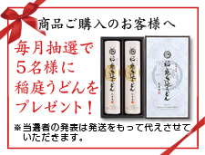 商品ご購入のお客さまの中から、毎月抽選で5名様に稲庭うどんをプレゼント！　※当選者の発表は発送をもって代えさせていただきます。