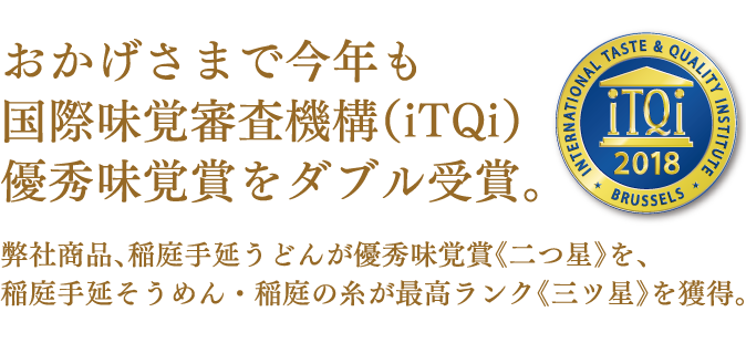 おかげさまで今年も国際味覚審査機構(iTQi)優秀味覚賞をダブル受賞。弊社商品、稲庭手延うどんが優秀味覚賞《二つ星》を、稲庭手延そうめん・稲庭の糸が最高ランク《三ツ星》を獲得。