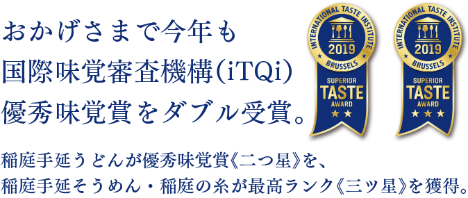 おかげさまで今年も国際味覚審査機構(iTQi)優秀味覚賞をダブル受賞。稲庭手延うどんが優秀味覚賞《二つ星》を、稲庭手延そうめん・稲庭の糸が最高ランク《三ツ星》を獲得。